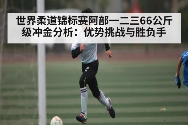 世界柔道锦标赛阿部一二三66公斤级冲金分析:优势挑战与胜负手