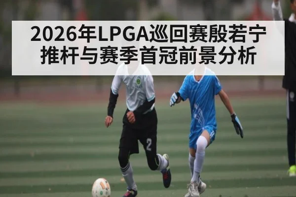 2026年LPGA巡回赛殷若宁推杆与赛季首冠前景分析