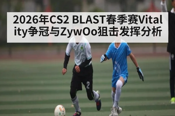 2026年CS2 BLAST春季赛Vitality争冠与ZywOo狙击发挥分析